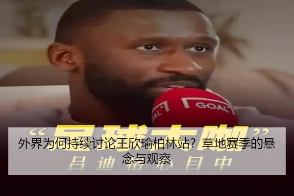 外界为何持续讨论王欣瑜柏林站？草地赛季的悬念与观察